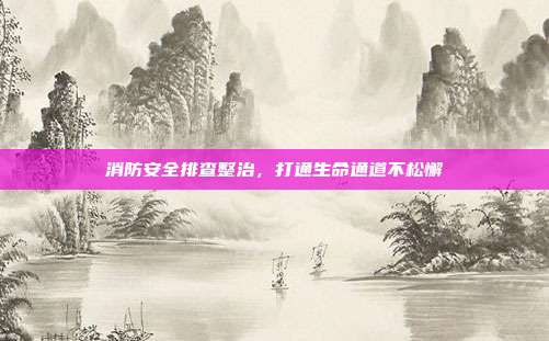 消防安全排查整治，打通生命通道不松懈