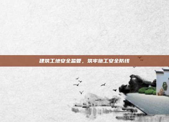 建筑工地安全监管，筑牢施工安全防线
