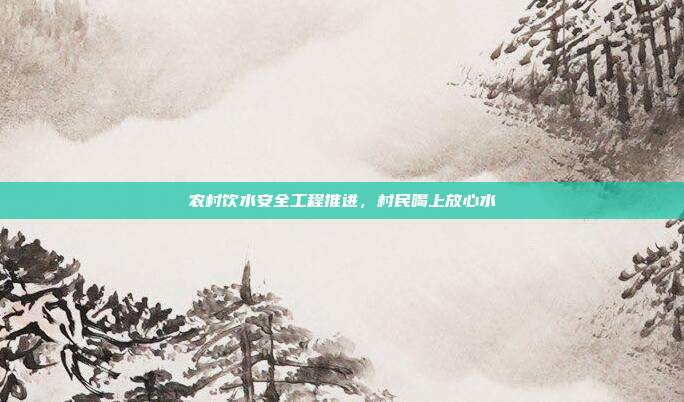 农村饮水安全工程推进,村民喝上放心水