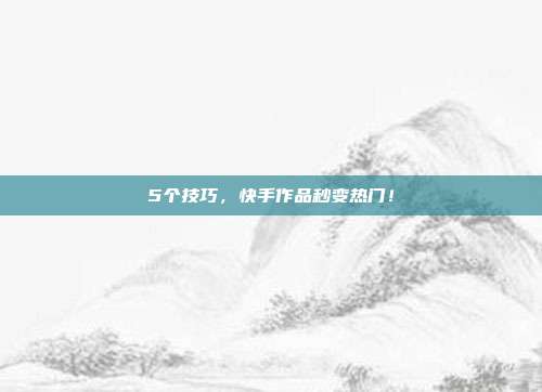 5个技巧,快手作品秒变热门!