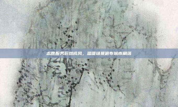 志愿服务蔚然成风,温暖场景遍布城市角落