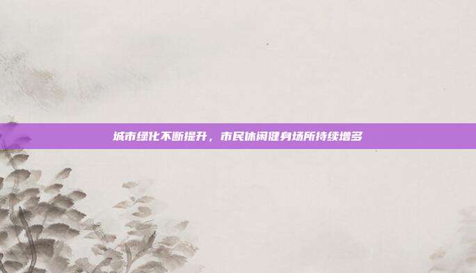 城市绿化不断提升,市民休闲健身场所持续增多