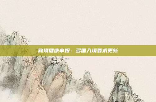 跨境健康申报:多国入境要求更新