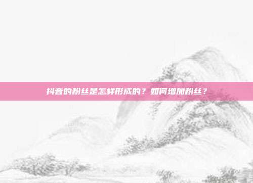 抖音的粉丝是怎样形成的？如何增加粉丝？