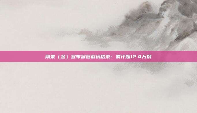 刚果（金）宣布猴痘疫情结束：累计超12.4万例