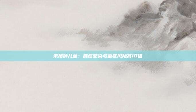 未接种儿童：麻疹感染与重症风险高10倍