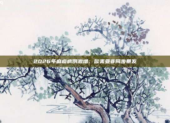 2026年麻疹病例激增：欧美亚非同步暴发