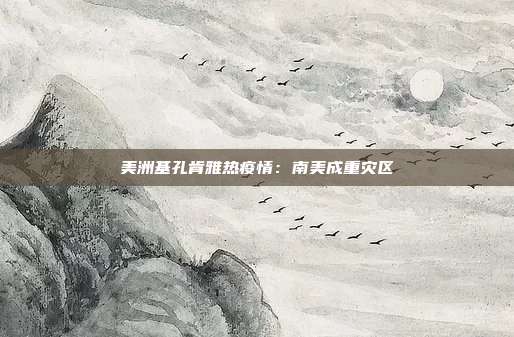 美洲基孔肯雅热疫情：南美成重灾区