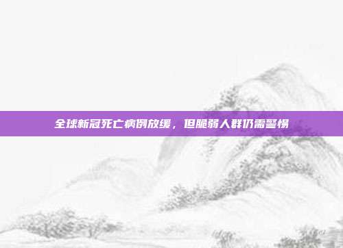 全球新冠死亡病例放缓，但脆弱人群仍需警惕