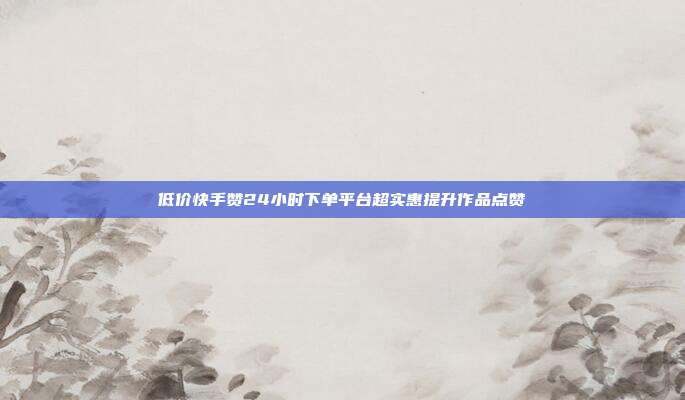低价快手赞24小时下单平台超实惠提升作品点赞