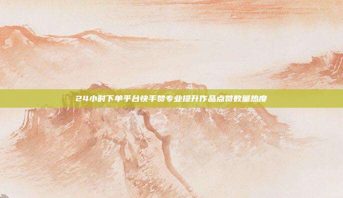 24小时下单平台快手赞专业提升作品点赞数量热度
