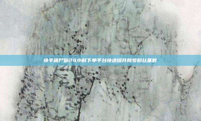 快手僵尸粉24小时下单平台快速提升账号粉丝基数