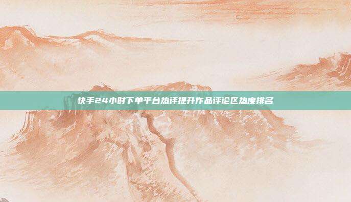 快手24小时下单平台热评提升作品评论区热度排名