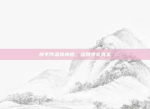 快手作品有内容,点赞才会真实