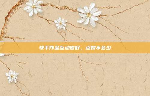 快手作品互动做好,点赞不会少