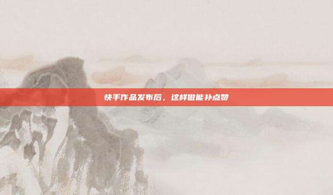快手作品发布后,这样做能补点赞