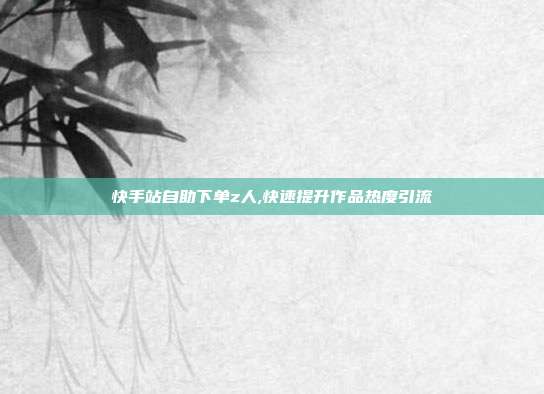 快手站自助下单z人,快速提升作品热度引流