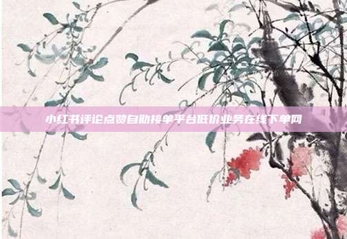 小红书评论点赞自助接单平台低价业务在线下单网
