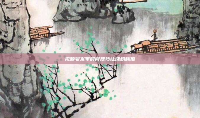 视频号发布时间技巧让涨粉翻倍