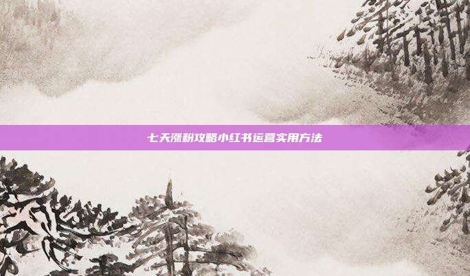 七天涨粉攻略小红书运营实用方法