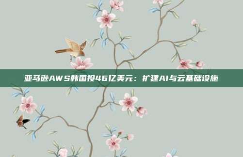 亚马逊AWS韩国投46亿美元：扩建AI与云基础设施