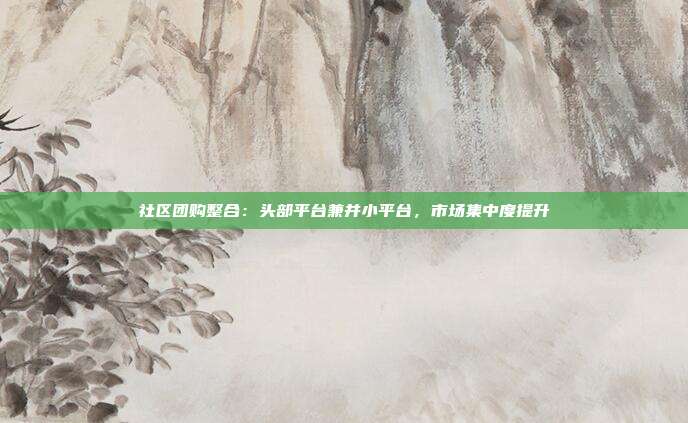 社区团购整合：头部平台兼并小平台，市场集中度提升