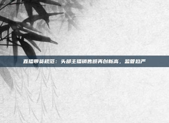 直播带货规范：头部主播销售额再创新高，监管趋严