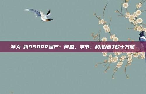华为昇腾950PR量产:阿里、字节、腾讯抢订数十万颗
