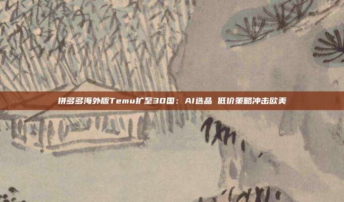 拼多多海外版Temu扩至30国：AI选品 低价策略冲击欧美