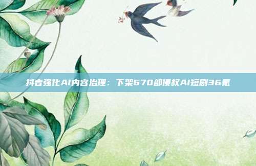 抖音强化AI内容治理:下架670部侵权AI短剧36氪