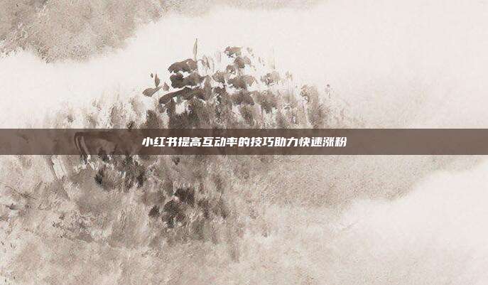 小红书提高互动率的技巧助力快速涨粉