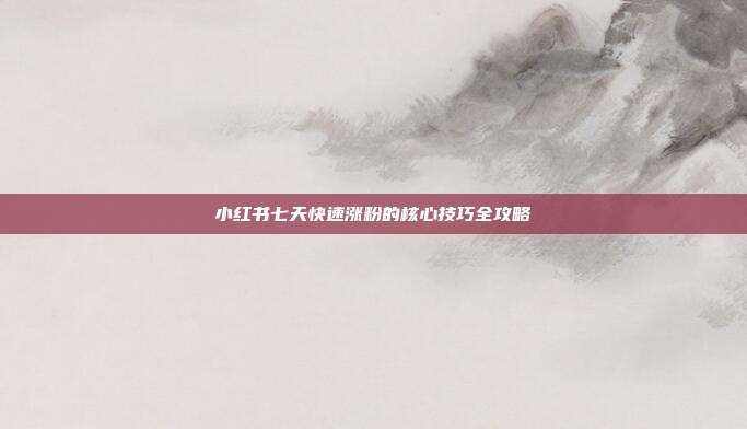 小红书七天快速涨粉的核心技巧全攻略