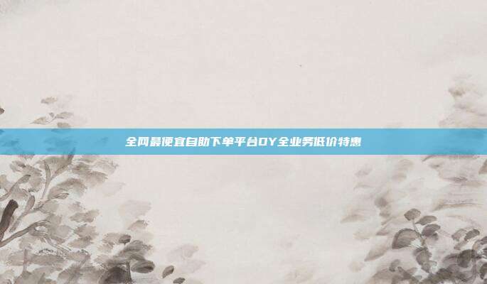 全网最便宜自助下单平台DY全业务低价特惠