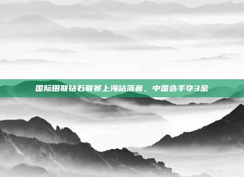 国际田联钻石联赛上海站落幕，中国选手夺3金