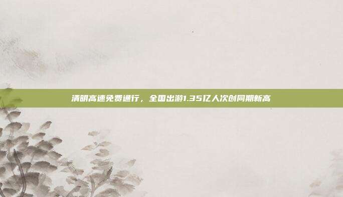 清明高速免费通行，全国出游1.35亿人次创同期新高