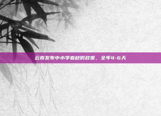 云南发布中小学春秋假政策，全年4-6天