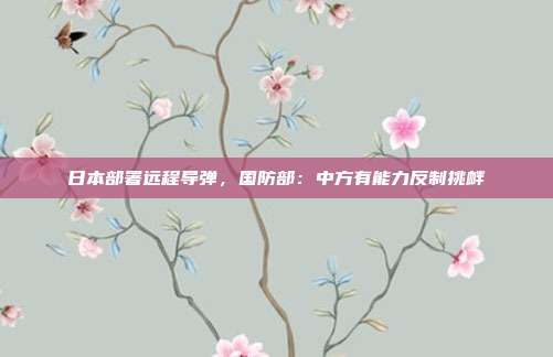 日本部署远程导弹，国防部：中方有能力反制挑衅