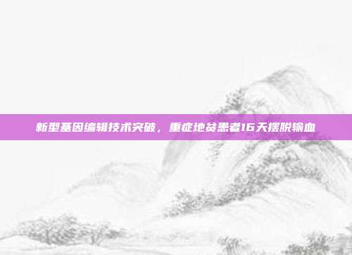 新型基因编辑技术突破，重症地贫患者16天摆脱输血