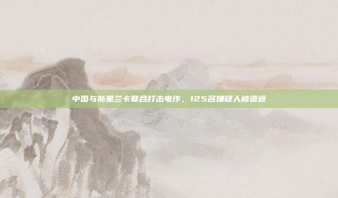 中国与斯里兰卡联合打击电诈，125名嫌疑人被遣返