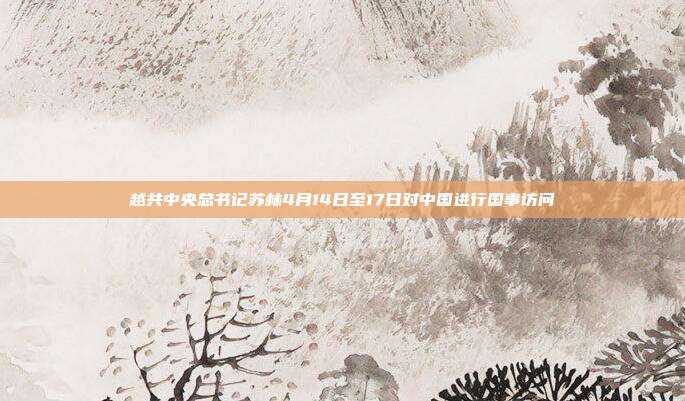 越共中央总书记苏林4月14日至17日对中国进行国事访问