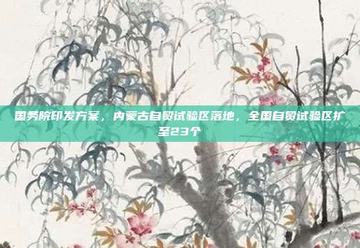 国务院印发方案，内蒙古自贸试验区落地，全国自贸试验区扩至23个