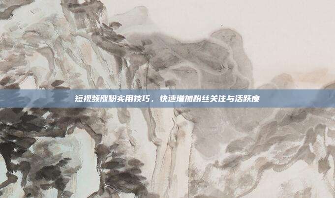 短视频涨粉实用技巧，快速增加粉丝关注与活跃度