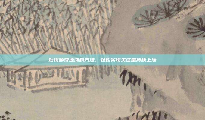 短视频快速涨粉方法，轻松实现关注量持续上涨