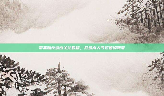零基础快速涨关注教程，打造高人气短视频账号