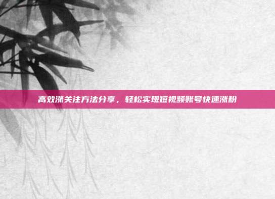 高效涨关注方法分享，轻松实现短视频账号快速涨粉