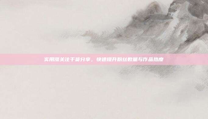 实用涨关注干货分享，快速提升粉丝数量与作品热度