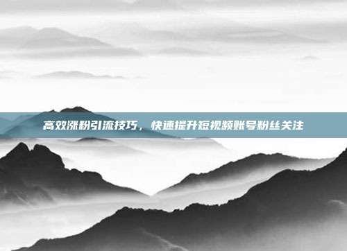 高效涨粉引流技巧，快速提升短视频账号粉丝关注