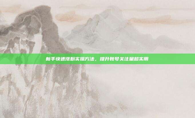 新手快速涨粉实操方法，提升账号关注量超实用