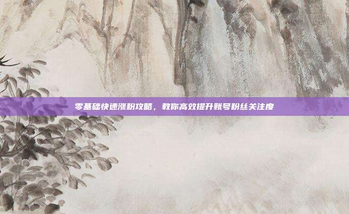 零基础快速涨粉攻略，教你高效提升账号粉丝关注度