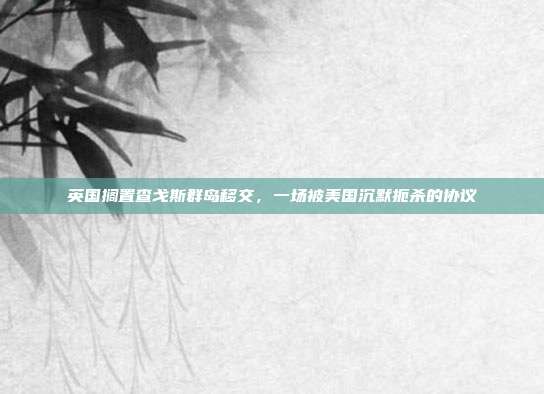 英国搁置查戈斯群岛移交，一场被美国沉默扼杀的协议